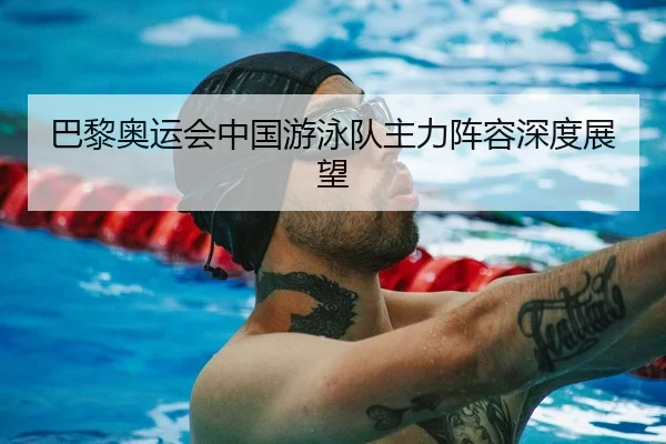 巴黎奥运会中国游泳队主力阵容深度展望